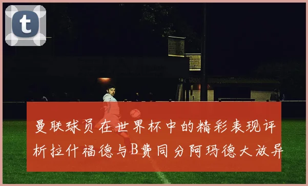 曼联球员在世界杯中的精彩表现评析拉什福德与B费同分阿玛德大放异彩