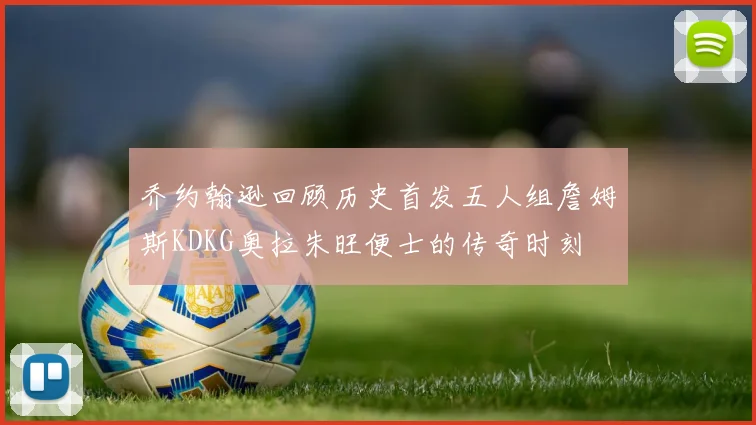 乔约翰逊回顾历史首发五人组詹姆斯KDKG奥拉朱旺便士的传奇时刻