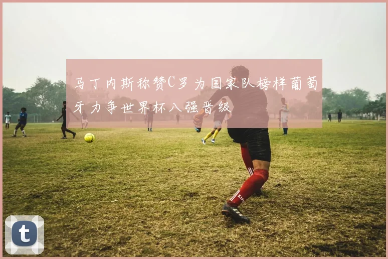 马丁内斯称赞C罗为国家队榜样葡萄牙力争世界杯八强晋级
