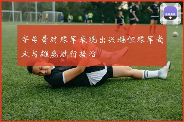 字母哥对绿军表现出兴趣但绿军尚未与雄鹿进行接洽