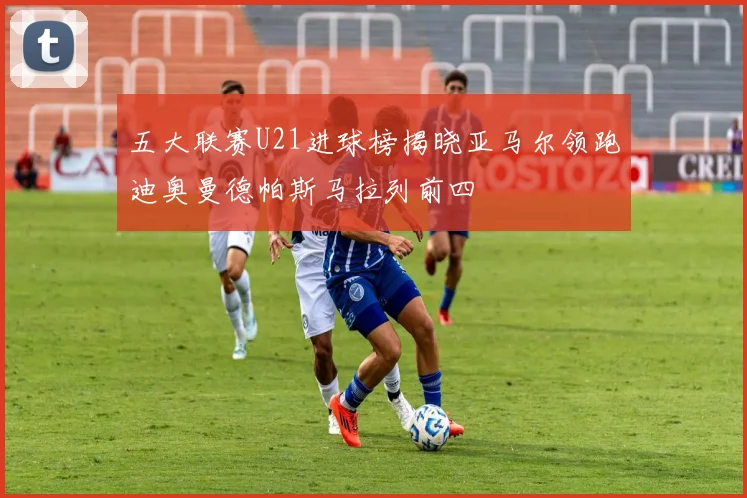 五大联赛U21进球榜揭晓亚马尔领跑迪奥曼德帕斯马拉列前四