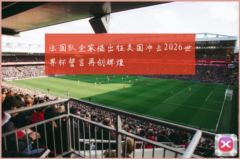 法国队全家福出征美国冲击2026世界杯誓言再创辉煌