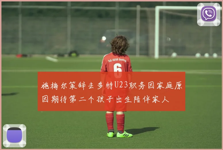 施梅尔策辞去多特U23职务因家庭原因期待第二个孩子出生陪伴家人