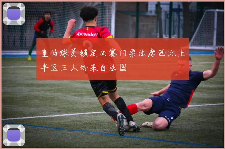 皇马球员锁定决赛门票法摩西比上半区三人均来自法国