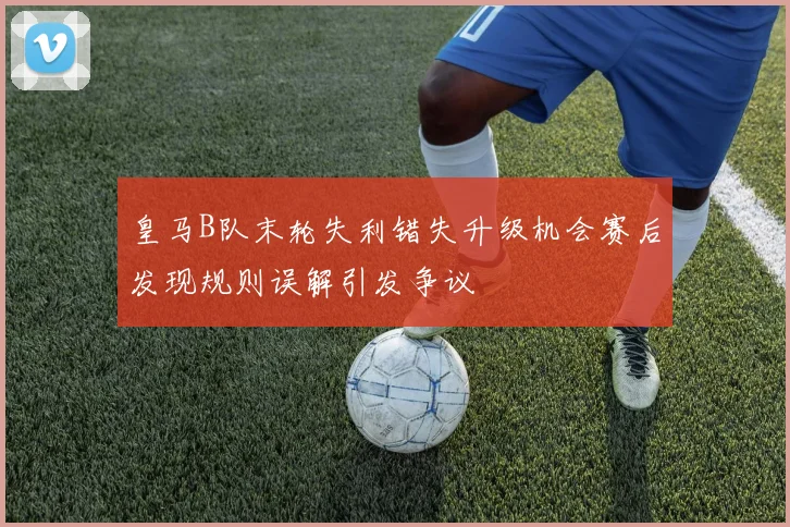 皇马B队末轮失利错失升级机会赛后发现规则误解引发争议