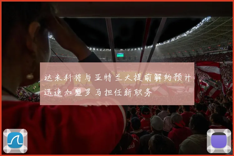 达米科将与亚特兰大提前解约预计迅速加盟罗马担任新职务
