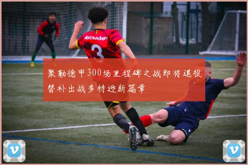 聚勒德甲300场里程碑之战即将退役替补出战多特迎新篇章