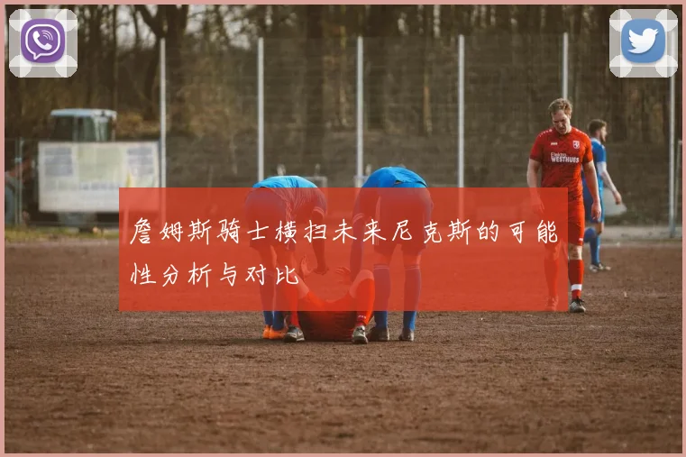 詹姆斯骑士横扫未来尼克斯的可能性分析与对比