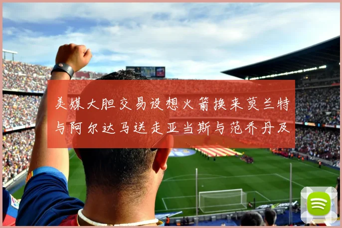 美媒大胆交易设想火箭换来莫兰特与阿尔达马送走亚当斯与范乔丹及两个选秀权