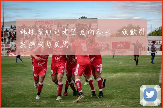 韩媒重组记者团后向孙兴慜致歉引发热议与反思