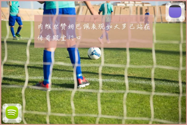 内维尔赞姆巴佩表现如大罗已站在传奇殿堂门口