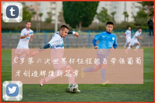C罗第六次世界杯征程能否带领葡萄牙创造辉煌新篇章