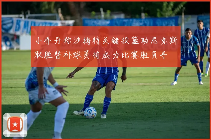 小乔丹称沙梅特关键投篮助尼克斯取胜替补球员将成为比赛胜负手