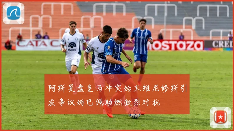 阿斯复盘皇马冲突始末维尼修斯引发争议姆巴佩助燃激烈对抗