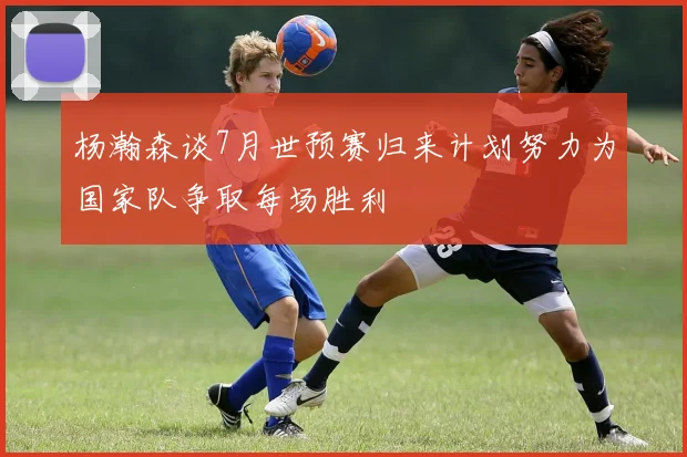 杨瀚森谈7月世预赛归来计划努力为国家队争取每场胜利