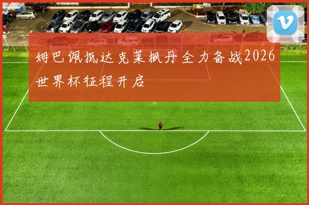 姆巴佩抵达克莱枫丹全力备战2026世界杯征程开启
