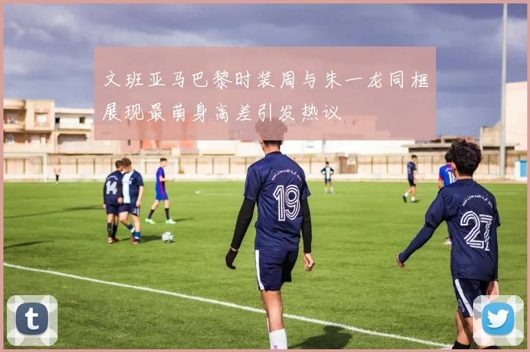 文班亚马巴黎时装周与朱一龙同框展现最萌身高差引发热议